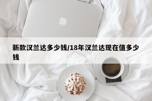 新款汉兰达多少钱/18年汉兰达现在值多少钱