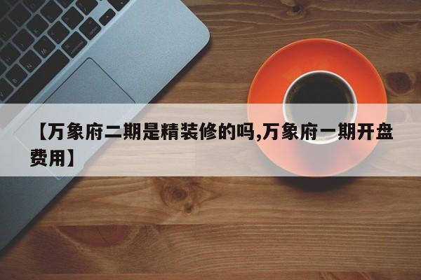 【万象府二期是精装修的吗,万象府一期开盘费用】