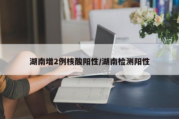湖南增2例核酸阳性/湖南检测阳性