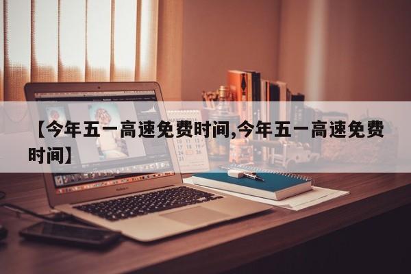【今年五一高速免费时间,今年五一高速免费时间】