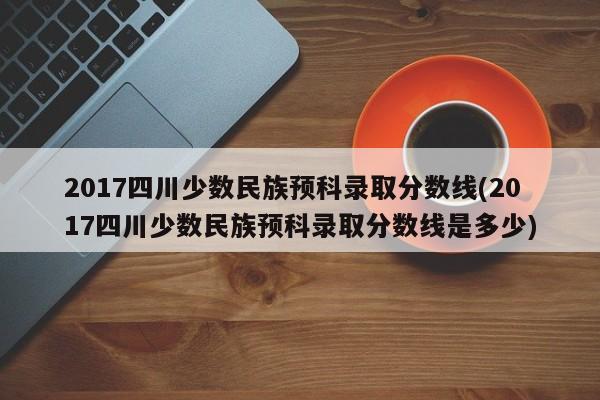 2017四川少数民族预科录取分数线(2017四川少数民族预科录取分数线是多少)