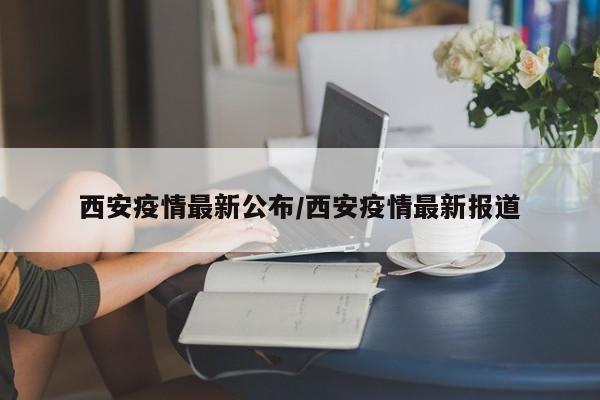 西安疫情最新公布/西安疫情最新报道