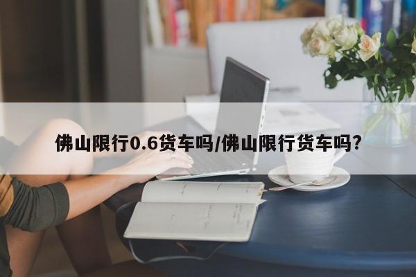 佛山限行0.6货车吗/佛山限行货车吗?