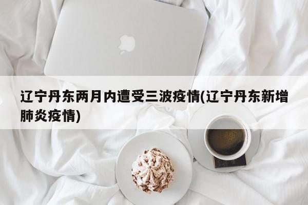 辽宁丹东两月内遭受三波疫情(辽宁丹东新增肺炎疫情)