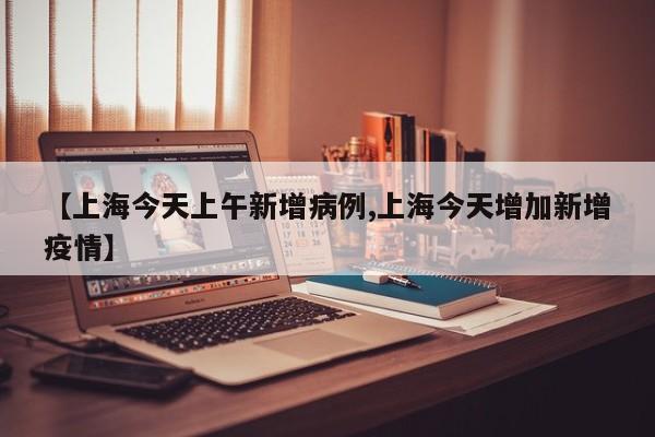 【上海今天上午新增病例,上海今天增加新增疫情】